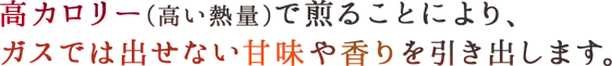 高カロリー(高い熱量)で煎ることにより、ガスでは出せない甘味や香りを引き出します。