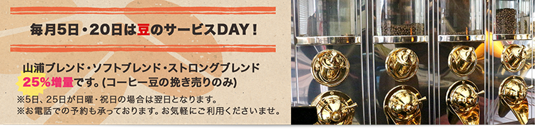 毎月5日・20日は豆のサービスDAY！山浦ブレンド・ソフトブレンド・ストロングブレンド25%増量です。(コーヒー豆の挽き売りのみ)※5日、25日が日曜・祝日の場合は翌日となります。※お電話での予約も承っております。お気軽にご利用くださいませ。